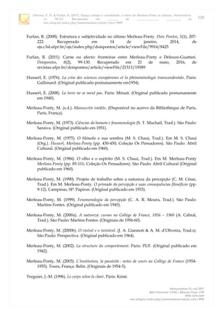 Oliveira, V. H. & Furlan, R. (2017). Espaço, tempo e causalidade: a crítica de Merleau-Ponty às ciências. Memorandum,
33, 90-111. Recuperado em _______ de ______________, _________, de
seer.ufmg.br/index.php/memorandum/article/view/9892
Memorandum 33, out/2017
Belo Horizonte: UFMG; Ribeirão Preto: USP
ISSN 1676-1669
seer.ufmg.br/index.php/memorandum/article/view/9892
110
Furlan, R. (2008). Estrutura e subjetividade no último Merleau-Ponty. Dois Pontos, 5(1), 207-
222. Recuperado em 14 de janeiro, 2014, de
ojs.c3sl.ufpr.br/ojs/index.php/doispontos/article/viewFile/9914/8425
Furlan, R. (2011). Carne ou afecto: fronteiras entre Merleau-Ponty e Deleuze-Guattari.
Doispontos, 8(2), 99-130. Recuperado em 21 de maio, 2016, de
revistas.ufpr.br/doispontos/article/viewFile/21513/19589
Husserl, E. (1976). La crise des sciences européennes et la phénoménologie transcendentale. Paris:
Gallimard. (Original publicado postumamente em1954).
Husserl, E. (2008). La terre ne se meut pas. Paris: Minuit. (Original publicado postumamente
em 1940).
Merleau-Ponty, M. (s.d.). Manuscrits inédits. (Disponível no acervo da Bibliothèque de Paris,
Paris, França).
Merleau-Ponty, M. (1973). Ciências do homem e fenomenologia (S. T. Muchail, Trad.). São Paulo:
Saraiva. (Original publicado em 1951).
Merleau-Ponty, M. (1975). O filósofo e sua sombra (M. S. Chauí, Trad.). Em M. S. Chauí
(Org.). Husserl, Merleau-Ponty (pp. 430-450; Coleção Os Pensadores). São Paulo: Abril
Cultural. (Original publicado em 1960).
Merleau-Ponty, M. (1984). O olho e o espírito (M. S. Chauí, Trad.). Em M. Merleau-Ponty
Merleau-Ponty (pp. 85-111; Coleção Os Pensadores). São Paulo: Abril Cultural (Original
publicado em 1960).
Merleau-Ponty, M. (1990). Projeto de trabalho sobre a natureza da percepção (C. M. César,
Trad.). Em M. Merleau-Ponty. O primado da percepção e suas consequências filosóficas (pp.
9-12). Campinas, SP: Papirus. (Original publicado em 1933).
Merleau-Ponty, M. (1999). Fenomenologia da percepção (C. A. R. Moura, Trad.). São Paulo:
Martins Fontes. (Original publicado em 1945).
Merleau-Ponty, M. (2000a). A natureza: cursos no Collége de France, 1956 – 1960 (A. Cabral,
Trad.). São Paulo: Martins Fontes. (Originais de 1956-60).
Merleau-Ponty, M. (2000b). O visível e o invisível. (J. A. Giannoti & A. M. d‟Oliveira, Trad.s).
São Paulo: Perspectiva. (Original publicado em 1964).
Merleau-Ponty, M. (2002). La structure du comportement. Paris: PUF. (Original publicado em
1942).
Merleau-Ponty, M. (2003). L’Institution, la passivite : notes de cours au Collège de France (1954-
1955). Tours, França: Belin. (Originais de 1954-5).
Treguier, J.-M. (1996). Le corps selon la chair. Paris: Kimé.
 