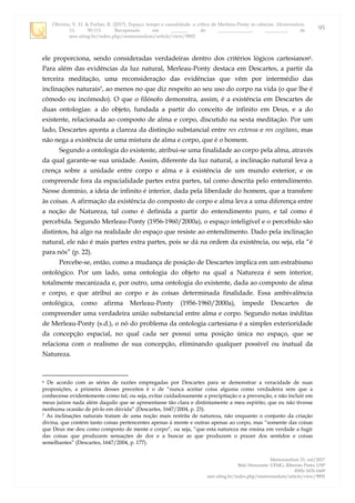 Oliveira, V. H. & Furlan, R. (2017). Espaço, tempo e causalidade: a crítica de Merleau-Ponty às ciências. Memorandum,
33, 90-111. Recuperado em _______ de ______________, _________, de
seer.ufmg.br/index.php/memorandum/article/view/9892
Memorandum 33, out/2017
Belo Horizonte: UFMG; Ribeirão Preto: USP
ISSN 1676-1669
seer.ufmg.br/index.php/memorandum/article/view/9892
95
ele proporciona, sendo consideradas verdadeiras dentro dos critérios lógicos cartesianos6.
Para além das evidências da luz natural, Merleau-Ponty destaca em Descartes, a partir da
terceira meditação, uma reconsideração das evidências que vêm por intermédio das
inclinações naturais7, ao menos no que diz respeito ao seu uso do corpo na vida (o que lhe é
cômodo ou incômodo). O que o filósofo demonstra, assim, é a existência em Descartes de
duas ontologias: a do objeto, fundada a partir do conceito de infinito em Deus, e a do
existente, relacionada ao composto de alma e corpo, discutido na sexta meditação. Por um
lado, Descartes aponta a clareza da distinção substancial entre res extensa e res cogitans, mas
não nega a existência de uma mistura de alma e corpo, que é o homem.
Segundo a ontologia do existente, atribui-se uma finalidade ao corpo pela alma, através
da qual garante-se sua unidade. Assim, diferente da luz natural, a inclinação natural leva a
crença sobre a unidade entre corpo e alma e à existência de um mundo exterior, e os
compreende fora da espacialidade partes extra partes, tal como descrita pelo entendimento.
Nesse domínio, a ideia de infinito é interior, dada pela liberdade do homem, que a transfere
às coisas. A afirmação da existência do composto de corpo e alma leva a uma diferença entre
a noção de Natureza, tal como é definida a partir do entendimento puro, e tal como é
percebida. Segundo Merleau-Ponty (1956-1960/2000a), o espaço inteligível e o percebido são
distintos, há algo na realidade do espaço que resiste ao entendimento. Dado pela inclinação
natural, ele não é mais partes extra partes, pois se dá na ordem da existência, ou seja, ela “é
para nós” (p. 22).
Percebe-se, então, como a mudança de posição de Descartes implica em um estrabismo
ontológico. Por um lado, uma ontologia do objeto na qual a Natureza é sem interior,
totalmente mecanizada e, por outro, uma ontologia do existente, dada ao composto de alma
e corpo, e que atribui ao corpo e às coisas determinada finalidade. Essa ambivalência
ontológica, como afirma Merleau-Ponty (1956-1960/2000a), impede Descartes de
compreender uma verdadeira união substancial entre alma e corpo. Segundo notas inéditas
de Merleau-Ponty (s.d.), o nó do problema da ontologia cartesiana é a simples exterioridade
da concepção espacial, no qual cada ser possui uma posição única no espaço, que se
relaciona com o realismo de sua concepção, eliminando qualquer possível ou inatual da
Natureza.
6 De acordo com as séries de razões empregadas por Descartes para se demonstrar a veracidade de suas
proposições, a primeira desses preceitos é o de “nunca aceitar coisa alguma como verdadeira sem que a
conhecesse evidentemente como tal; ou seja, evitar cuidadosamente a precipitação e a prevenção, e não incluir em
meus juízos nada além daquilo que se apresentasse tão clara e distintamente a meu espírito, que eu não tivesse
nenhuma ocasião de pô-lo em dúvida” (Descartes, 1647/2004, p. 23).
7 As inclinações naturais tratam de uma noção mais restrita de natureza, não enquanto o conjunto da criação
divina, que contém tanto coisas pertencentes apenas à mente e outras apenas ao corpo, mas “somente das coisas
que Deus me deu como composto de mente e corpo”, ou seja, “que esta natureza me ensina em verdade a fugir
das coisas que produzem sensações de dor e a buscar as que produzem o prazer dos sentidos e coisas
semelhantes” (Descartes, 1647/2004, p. 177).
 