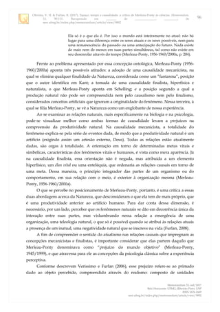 Oliveira, V. H. & Furlan, R. (2017). Espaço, tempo e causalidade: a crítica de Merleau-Ponty às ciências. Memorandum,
33, 90-111. Recuperado em _______ de ______________, _________, de
seer.ufmg.br/index.php/memorandum/article/view/9892
Memorandum 33, out/2017
Belo Horizonte: UFMG; Ribeirão Preto: USP
ISSN 1676-1669
seer.ufmg.br/index.php/memorandum/article/view/9892
96
Ela só é o que ela é. Por isso o mundo está inteiramente no atual: não há
lugar para uma diferença entre os seres atuais e os seres possíveis, nem para
uma remanescência do passado ou uma antecipação do futuro. Nada existe
de mais nem de menos em suas partes simultâneas, tal como não existe em
seu desenrolar através do tempo (Merleau-Ponty, 1956-1960/2000a, p. 204).
Frente ao problema apresentado por essa concepção ontológica, Merleau-Ponty (1956-
1960/2000a) aponta três possíveis atitudes: a adoção de uma causalidade mecanicista, na
qual se elimina qualquer finalidade da Natureza, considerada como um “fantasma”, posição
que o autor identifica em Kant; a tomada de uma causalidade finalista, hiperfísica e
naturalista, o que Merleau-Ponty aponta em Schelling; e a posição segundo a qual a
produção natural não pode ser compreendida nem pelo causalismo nem pelo finalismo,
considerados conceitos artificiais que ignoram a originalidade do fenômeno. Nessa terceira, à
qual se filia Merleau-Ponty, se vê a Natureza como um englobante de nossa experiência.
Ao se examinar as relações naturais, mais especificamente na biologia e na psicologia,
pode-se visualizar melhor como ambas formas de causalidade levam a prejuízos na
compreensão da produtividade natural. Na causalidade mecanicista, a totalidade do
fenômeno explica-se pela série de eventos dada, de modo que a produtividade natural é um
artifício (exigindo assim um artesão externo, Deus). Todas as relações estão atualmente
dadas, são cegas à totalidade. A orientação em torno de determinadas metas vitais e
simbólicas, características dos fenômenos vitais e humanos, é vista como mera aparência. Já
na causalidade finalista, essa orientação não é negada, mas atribuída a um elemento
hiperfísico, um élan vital ou uma enteléquia, que ordenaria as relações causais em torno de
uma meta. Dessa maneira, o princípio integrador das partes de um organismo ou do
comportamento, em sua relação com o meio, é exterior à organização mesma (Merleau-
Ponty, 1956-1960/2000a).
O que se percebe no posicionamento de Merleau-Ponty, portanto, é uma crítica a essas
duas abordagens acerca da Natureza, que desconsideram o que ela tem de mais próprio, que
é uma produtividade anterior ao artifício humano. Para dar conta dessa dimensão, é
necessário, por um lado, perceber que os fenômenos naturais se dão em decorrência única da
interação entre suas partes, mas vislumbrando nessa relação a emergência de uma
organização, uma teleologia natural, o que só é possível quando se atribui às relações atuais
a presença de um inatual, uma negatividade natural que se inscreve na vida (Furlan, 2008).
A fim de compreender o sentido do atualismo nas relações causais que impregnam as
concepções mecanicistas e finalistas, é importante considerar que elas partem daquilo que
Merleau-Ponty denominava como “prejuízo do mundo objetivo” (Merleau-Ponty,
1945/1999), e que atravessa para ele as concepções da psicologia clássica sobre a experiência
perceptiva.
Conforme descrevem Veríssimo e Furlan (2006), esse prejuízo refere-se ao primado
dado ao objeto percebido, compreendido através do realismo: composto de unidades
 