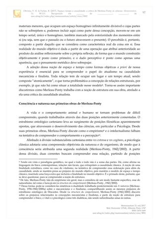 Oliveira, V. H. & Furlan, R. (2017). Espaço, tempo e causalidade: a crítica de Merleau-Ponty às ciências. Memorandum,
33, 90-111. Recuperado em _______ de ______________, _________, de
seer.ufmg.br/index.php/memorandum/article/view/9892
Memorandum 33, out/2017
Belo Horizonte: UFMG; Ribeirão Preto: USP
ISSN 1676-1669
seer.ufmg.br/index.php/memorandum/article/view/9892
97
materiais menores, que ocupam um espaço homogêneo infinitamente divisível e cujas partes
não se sobrepõem e, podemos incluir aqui como parte dessa concepção, movem-se em um
tempo serial, único e homogêneo, também marcado pela exterioridade dos momentos entre
si (ou seja, sem que o passado ou o futuro atravessem o presente). O percebido é, portanto,
composto a partir daquilo que se considera como característica real da coisa em si. Essa
realidade do mundo objetivo é dada a partir de uma operação que atribui anterioridade ao
produto da análise reflexionante sobre a própria reflexão, de forma que o mundo construído
objetivamente é posto como primeiro, e o dado perceptivo é posto como apenas uma
aparência, que o pensamento metódico deve sobrepujar.
A adoção dessa noção de espaço e tempo como formas objetivas a priori de nossa
experiência é essencial para se compreender o papel do atualismo na causalidade
mecanicista e finalista. Toda relação tem de ocupar um lugar e um tempo atual, sendo
composta “atomicamente”, o que torna problemática a concepção de relações estruturais, por
exemplo, já que não há como situar a totalidade nesse modelo8. Torna-se assim importante
discutirmos como Merleau-Ponty trabalha com a noção de estrutura em sua obra, atrelado a
ela uma crítica da causalidade atualista.
Consciência e natureza nas primeiras obras de Merleau-Ponty
A vida e o comportamento animal e humano se tornam problemas de difícil
compreensão, quando trabalhados através das duas posições anteriormente comentadas. O
estrabismo ontológico cartesiano leva ao surgimento de posições filosóficas aparentemente
opostas, que atravessam o desenvolvimento das ciências, em particular a Psicologia. Desde
suas primeiras obras, Merleau-Ponty discute como o empirismo9 e o intelectualismo falham
na tentativa de compreender o comportamento e a percepção10.
Alinhado à divisão substancialista cartesiana entre res extensa e res cogitans, a psicologia
clássica adotaria uma compreensão objetivista da natureza e do organismo, de modo que à
consciência seria atribuída uma segunda realidade (Merleau-Ponty, 1942/2002). A partir
dessa divisão, duas correntes buscam compreender essa relação, partindo de posições
8 Tendo em vista o paradigma gestáltico, no qual o todo o todo não é a soma das partes. Há, como afirma na
linguagem da física contemporânea, relações não-locais, que extrapolam a causalidade clássica. A noção de uma
finalidade extrafísica, como no caso do vitalismo, na tentativa de compreender essa ordenação para além da
causalidade, ainda se mantém presa ao prejuízo do mundo objetivo, pois mantém o modelo de espaço e tempo
clássico, inserindo uma força extra que incluiria a finalidade no mundo objetivo. É o primado deste, portanto, que
se deve questionar, para se compreender a noção de estrutura.
9 De fato, Merleau-Ponty fala do empirismo em geral, mas o considera de um modo bastante específico, esse do
naturalismo, tal como o fazia já em La structure du comportement (Merleau-Ponty , 1942/2002).
10 Dessa forma, pode-se considerá-las simétricas à dualidade trabalhada posteriormente em A natureza (Merleau-
Ponty, 1956-1960/2000a) sobre o mecanicismo e o finalismo, compartilhando assim os mesmos prejuízos do
estrabismo ontológico de Descartes. Desde La structure du comportement, Merleau-Ponty (1942/2002) discorre
sobre os prejuízos relacionados às concepções mecanicistas e finalistas, e parte da noção de estrutura para
compreender o físico, o vital e o psicológico como três dialéticas, não sendo subordinadas umas às outras.
 