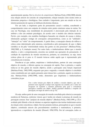 Oliveira, V. H. & Furlan, R. (2017). Espaço, tempo e causalidade: a crítica de Merleau-Ponty às ciências. Memorandum,
33, 90-111. Recuperado em _______ de ______________, _________, de
seer.ufmg.br/index.php/memorandum/article/view/9892
Memorandum 33, out/2017
Belo Horizonte: UFMG; Ribeirão Preto: USP
ISSN 1676-1669
seer.ufmg.br/index.php/memorandum/article/view/9892
98
aparentemente opostas. Em La structure du comportement, Merleau-Ponty (1942/2002) aborda
essa relação através do conceito de comportamento, relação tomada como neutra entre as
dimensões psíquicas e fisiológicas. Esse cuidado é importante, pois seu estudo se faz no
intento justamente de superar as habituais dicotomias clássicas.
Por um lado, o empirismo parte do pensamento causal e realista, concebendo o
comportamento como um conjunto de relações entre partes exteriores umas às outras. No
caso da Psicologia, essa modalidade de pensamento é atravessada pela intenção de se
atribuir a elas um estatuto psicológico, de acordo com o modelo das ciências naturais.
Pavlov, por exemplo, cria modelos fisiológicos baseados em relações de causas e efeitos,
eliminando qualquer vestígio de concepções antropomórficas, como as de “utilidade”,
“intenção” ou “valor” do comportamento. A partir disso, a concepção clássica do reflexo o
coloca como determinado pela natureza, concebendo-a pelo pressuposto de que o objeto
científico se dá pela “exterioridade mútua das partes ou dos processos” (Merleau-Ponty,
1942/2002, p. 8, tradução nossa). Por outro lado, o intelectualismo define que o mundo
objetivo, e nele o comportamento, encontra seu sentido nas operações do pensamento. A
condição da experiência do mundo encontra-se, portanto, na consciência, ou seja, nessa
certeza plena de si para si. O mundo torna-se então aquilo que é representado pela
consciência em si mesma.
Percebe-se aí que ambos, empirismo e intelectualismo, partem de uma concepção
objetiva do mundo, e diferem apenas na concepção de sujeito. Para o primeiro, o sujeito
reduz-se às leis gerais do mundo objetivo, sendo a percepção uma função impessoal
(Merleau-Ponty, 1945/1999), enquanto que para o segundo, o mundo objetivo é concebido
como constituído por um sujeito pensante autor dessas leis e, portanto, aquém ou externo a
elas. Merleau-Ponty (1945/1999), então, demonstra que empirismo e intelectualismo
coincidem, já que
Um e outro tomam por objeto de análise o mundo objetivo, que não é
primeiro nem segundo o tempo nem segundo seu sentido; um e outro são
incapazes de exprimir a maneira particular pela qual a consciência
perceptiva constitui seu objeto. Ambos guardam distância a respeito da
percepção, em lugar de aderir a ela (p. 53).
Ou seja, ambos parte de uma concepção de mundo concebida pela ciência (a concepção
moderna de Natureza, conforme vimos), que é tardia em relação à presença de mundo na
percepção comum. Esse “prejuízo do mundo objetivo” (Merleau-Ponty, 1945/1999, p. 27) é
avaliado pelo filósofo a fim de retomar os aspectos negativos das teorias tradicionais acerca
da relação entre consciência e objeto. Em tais posições teóricas, pressupõem-se que o mundo
objetivo, constituído através dos procedimentos científicos e matemáticos, é primeiro,
ignorando-se a experiência do mundo (Husserl, 1954/1976). Em tal concepção, todos os
 
