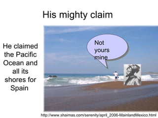 His mighty claim  He claimed the Pacific Ocean and all its shores for Spain  http://www.shaimas.com/serenity/april_2006-MainlandMexico.html Not yours mine 