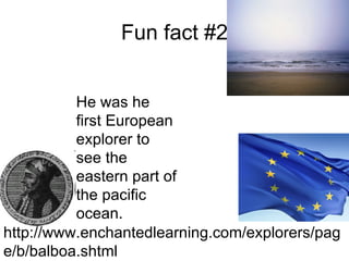 Fun fact #2 He was he first European explorer to see the eastern part of the pacific ocean.  http://www.enchantedlearning.com/explorers/page/b/balboa.shtml 