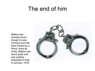 The end of him Balboa was arrested (even though he was innocent and had been framed by a friend, Arias de Avila). Balboa was found guilty and was publicly beheaded in Acla in January, 1519.  