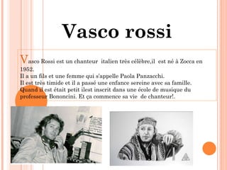 Vasco rossi V asco Rossi est un chanteur  italien très célèbre,il  est né à Zocca en 1952. Il a un fils et une femme qui s’appelle Paola Panzacchi. Il est très timide et il a passé une enfance sereine avec sa famille. Quand il est était petit ilest inscrit dans une école de musique du professeur Bononcini. Et ça commence sa vie  de chanteur!. 