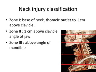 Neck injury classification
• Zone I: base of neck, thoracic outlet to 1cm
above clavicle .
• Zone II : 1 cm above clavicle
to
angle of jaw
• Zone III : above angle of
mandible

 