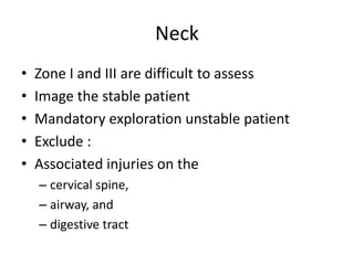 Neck
•
•
•
•
•

Zone I and III are difficult to assess
Image the stable patient
Mandatory exploration unstable patient
Exclude :
Associated injuries on the
– cervical spine,
– airway, and
– digestive tract

 
