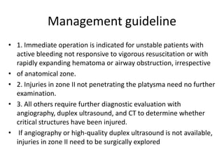 Management guideline
• 1. Immediate operation is indicated for unstable patients with
active bleeding not responsive to vigorous resuscitation or with
rapidly expanding hematoma or airway obstruction, irrespective
• of anatomical zone.
• 2. Injuries in zone II not penetrating the platysma need no further
examination.
• 3. All others require further diagnostic evaluation with
angiography, duplex ultrasound, and CT to determine whether
critical structures have been injured.
• If angiography or high-quality duplex ultrasound is not available,
injuries in zone II need to be surgically explored

 