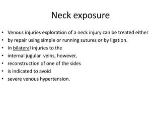 Neck exposure
•
•
•
•
•
•
•

Venous injuries exploration of a neck injury can be treated either
by repair using simple or running sutures or by ligation.
In bilateral injuries to the
internal jugular veins, however,
reconstruction of one of the sides
is indicated to avoid
severe venous hypertension.

 