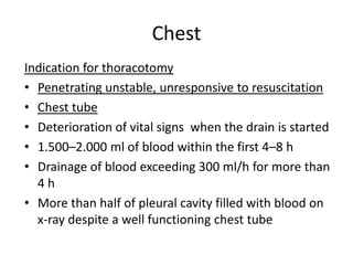 Chest
Indication for thoracotomy
• Penetrating unstable, unresponsive to resuscitation
• Chest tube
• Deterioration of vital signs when the drain is started
• 1.500–2.000 ml of blood within the first 4–8 h
• Drainage of blood exceeding 300 ml/h for more than
4h
• More than half of pleural cavity filled with blood on
x-ray despite a well functioning chest tube

 