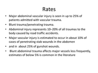 Rates
• Major abdominal vascular injury is seen in up to 25% of
patients admitted with vascular trauma.
• Blunt trauma/penetrating trauma.
• Abdominal injury represents 10–20% of all traumas to the
body caused by road traffic accidents.
• Major vascular injury is estimated to occur in about 10% of
cases of penetrating stab wounds in the abdomen
• and in about 25% of gunshot wounds.
• Blunt abdominal trauma affects major vessels less frequently,
estimates of below 5% is common in the literature

 
