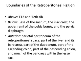 Boundaries of the Retroperitoneal Region
• Above: T12 and 12th rib
• Below: Base of the sacrum, the iliac crest, the
upper rami of the pubic bones, and the pelvic
diaphragm
• Anterior: parietal peritoneum of the
retroperitoneal space, part of the liver and its
bare area, part of the duodenum, part of the
ascending colon, part of the descending colon,
and much of the pancreas within the lesser
sac.

 