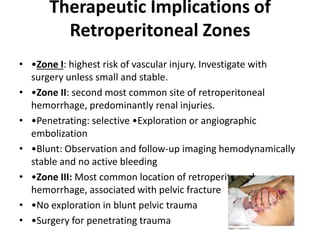 Therapeutic Implications of
Retroperitoneal Zones
• •Zone I: highest risk of vascular injury. Investigate with
surgery unless small and stable.
• •Zone II: second most common site of retroperitoneal
hemorrhage, predominantly renal injuries.
• •Penetrating: selective •Exploration or angiographic
embolization
• •Blunt: Observation and follow-up imaging hemodynamically
stable and no active bleeding
• •Zone III: Most common location of retroperitoneal
hemorrhage, associated with pelvic fracture
• •No exploration in blunt pelvic trauma
• •Surgery for penetrating trauma

 