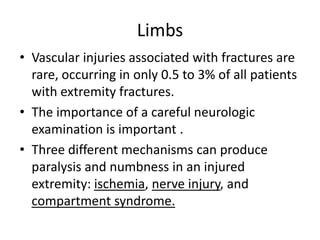 Limbs
• Vascular injuries associated with fractures are
rare, occurring in only 0.5 to 3% of all patients
with extremity fractures.
• The importance of a careful neurologic
examination is important .
• Three different mechanisms can produce
paralysis and numbness in an injured
extremity: ischemia, nerve injury, and
compartment syndrome.

 