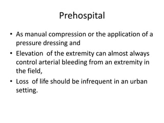 Prehospital
• As manual compression or the application of a
pressure dressing and
• Elevation of the extremity can almost always
control arterial bleeding from an extremity in
the field,
• Loss of life should be infrequent in an urban
setting.

 