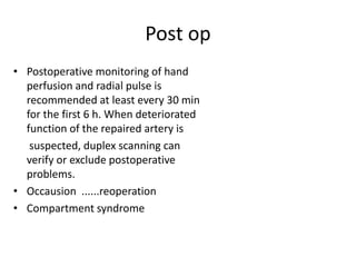 Post op
• Postoperative monitoring of hand
perfusion and radial pulse is
recommended at least every 30 min
for the first 6 h. When deteriorated
function of the repaired artery is
suspected, duplex scanning can
verify or exclude postoperative
problems.
• Occausion ......reoperation
• Compartment syndrome

 