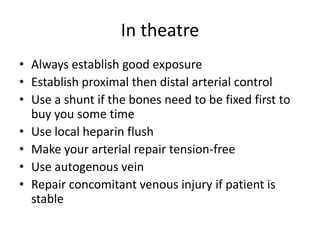 In theatre
• Always establish good exposure
• Establish proximal then distal arterial control
• Use a shunt if the bones need to be fixed first to
buy you some time
• Use local heparin flush
• Make your arterial repair tension-free
• Use autogenous vein
• Repair concomitant venous injury if patient is
stable

 