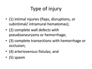 Type of injury
• (1) intimal injuries (flaps, disruptions, or
subintimal/ intramural hematomas);
• (2) complete wall defects with
pseudoaneurysms or hemorrhage;
• (3) complete transections with hemorrhage or
occlusion;
• (4) arteriovenous fistulas; and
• (5) spasm

 