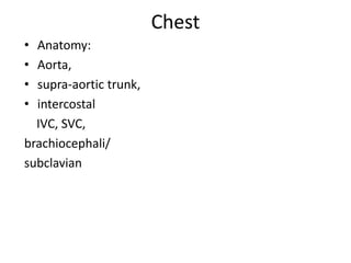 Chest
•
•
•
•

Anatomy:
Aorta,
supra-aortic trunk,
intercostal
IVC, SVC,
brachiocephali/
subclavian

 