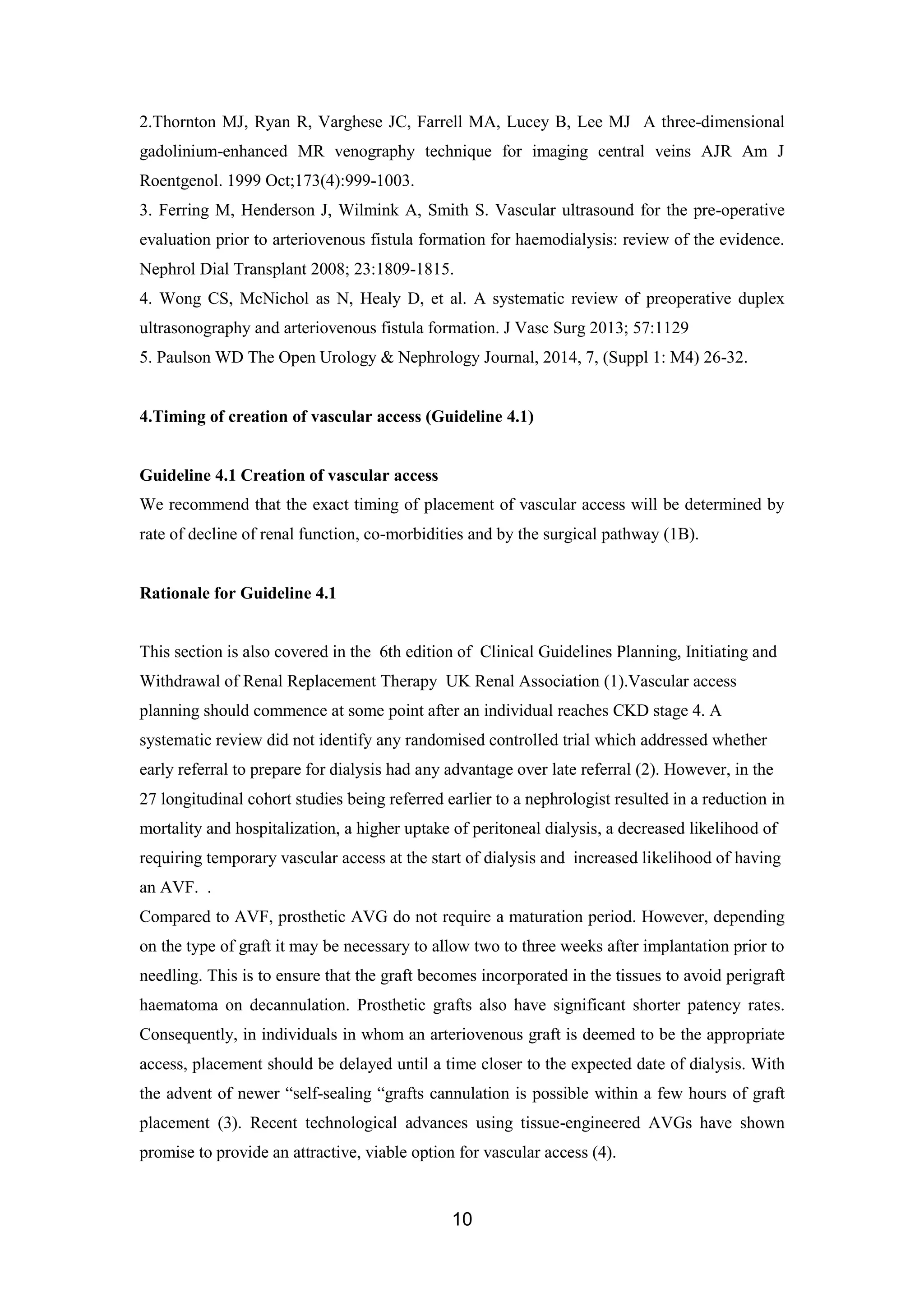 10
2.Thornton MJ, Ryan R, Varghese JC, Farrell MA, Lucey B, Lee MJ A three-dimensional
gadolinium-enhanced MR venography technique for imaging central veins AJR Am J
Roentgenol. 1999 Oct;173(4):999-1003.
3. Ferring M, Henderson J, Wilmink A, Smith S. Vascular ultrasound for the pre-operative
evaluation prior to arteriovenous fistula formation for haemodialysis: review of the evidence.
Nephrol Dial Transplant 2008; 23:1809-1815.
4. Wong CS, McNichol as N, Healy D, et al. A systematic review of preoperative duplex
ultrasonography and arteriovenous fistula formation. J Vasc Surg 2013; 57:1129
5. Paulson WD The Open Urology & Nephrology Journal, 2014, 7, (Suppl 1: M4) 26-32.
4.Timing of creation of vascular access (Guideline 4.1)
Guideline 4.1 Creation of vascular access
We recommend that the exact timing of placement of vascular access will be determined by
rate of decline of renal function, co-morbidities and by the surgical pathway (1B).
Rationale for Guideline 4.1
This section is also covered in the 6th edition of Clinical Guidelines Planning, Initiating and
Withdrawal of Renal Replacement Therapy UK Renal Association (1).Vascular access
planning should commence at some point after an individual reaches CKD stage 4. A
systematic review did not identify any randomised controlled trial which addressed whether
early referral to prepare for dialysis had any advantage over late referral (2). However, in the
27 longitudinal cohort studies being referred earlier to a nephrologist resulted in a reduction in
mortality and hospitalization, a higher uptake of peritoneal dialysis, a decreased likelihood of
requiring temporary vascular access at the start of dialysis and increased likelihood of having
an AVF. .
Compared to AVF, prosthetic AVG do not require a maturation period. However, depending
on the type of graft it may be necessary to allow two to three weeks after implantation prior to
needling. This is to ensure that the graft becomes incorporated in the tissues to avoid perigraft
haematoma on decannulation. Prosthetic grafts also have significant shorter patency rates.
Consequently, in individuals in whom an arteriovenous graft is deemed to be the appropriate
access, placement should be delayed until a time closer to the expected date of dialysis. With
the advent of newer “self-sealing “grafts cannulation is possible within a few hours of graft
placement (3). Recent technological advances using tissue-engineered AVGs have shown
promise to provide an attractive, viable option for vascular access (4).
 