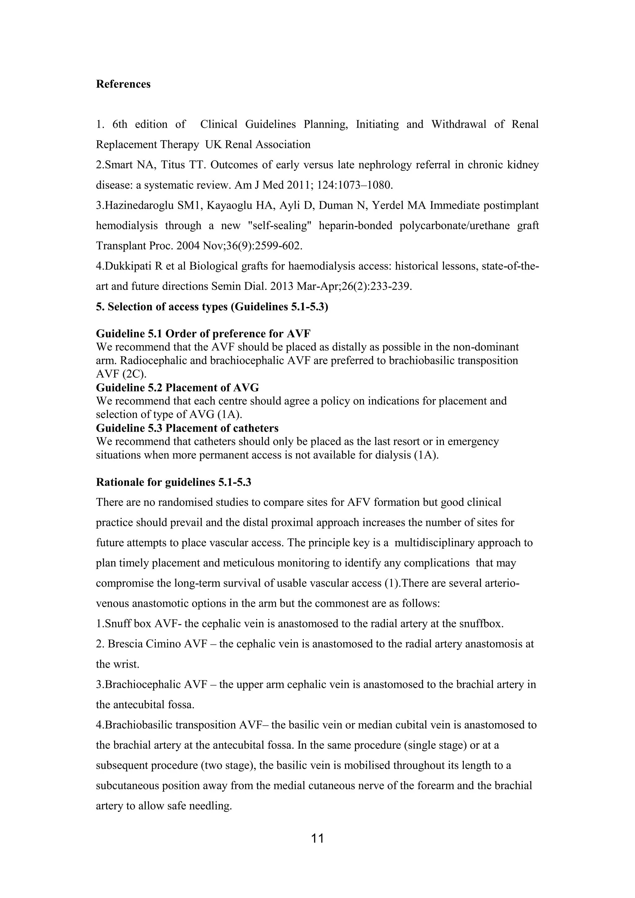 11
References
1. 6th edition of Clinical Guidelines Planning, Initiating and Withdrawal of Renal
Replacement Therapy UK Renal Association
2.Smart NA, Titus TT. Outcomes of early versus late nephrology referral in chronic kidney
disease: a systematic review. Am J Med 2011; 124:1073–1080.
3.Hazinedaroglu SM1, Kayaoglu HA, Ayli D, Duman N, Yerdel MA Immediate postimplant
hemodialysis through a new "self-sealing" heparin-bonded polycarbonate/urethane graft
Transplant Proc. 2004 Nov;36(9):2599-602.
4.Dukkipati R et al Biological grafts for haemodialysis access: historical lessons, state-of-the-
art and future directions Semin Dial. 2013 Mar-Apr;26(2):233-239.
5. Selection of access types (Guidelines 5.1-5.3)
Guideline 5.1 Order of preference for AVF
We recommend that the AVF should be placed as distally as possible in the non-dominant
arm. Radiocephalic and brachiocephalic AVF are preferred to brachiobasilic transposition
AVF (2C).
Guideline 5.2 Placement of AVG
We recommend that each centre should agree a policy on indications for placement and
selection of type of AVG (1A).
Guideline 5.3 Placement of catheters
We recommend that catheters should only be placed as the last resort or in emergency
situations when more permanent access is not available for dialysis (1A).
Rationale for guidelines 5.1-5.3
There are no randomised studies to compare sites for AFV formation but good clinical
practice should prevail and the distal proximal approach increases the number of sites for
future attempts to place vascular access. The principle key is a multidisciplinary approach to
plan timely placement and meticulous monitoring to identify any complications that may
compromise the long-term survival of usable vascular access (1).There are several arterio-
venous anastomotic options in the arm but the commonest are as follows:
1.Snuff box AVF- the cephalic vein is anastomosed to the radial artery at the snuffbox.
2. Brescia Cimino AVF – the cephalic vein is anastomosed to the radial artery anastomosis at
the wrist.
3.Brachiocephalic AVF – the upper arm cephalic vein is anastomosed to the brachial artery in
the antecubital fossa.
4.Brachiobasilic transposition AVF– the basilic vein or median cubital vein is anastomosed to
the brachial artery at the antecubital fossa. In the same procedure (single stage) or at a
subsequent procedure (two stage), the basilic vein is mobilised throughout its length to a
subcutaneous position away from the medial cutaneous nerve of the forearm and the brachial
artery to allow safe needling.
 