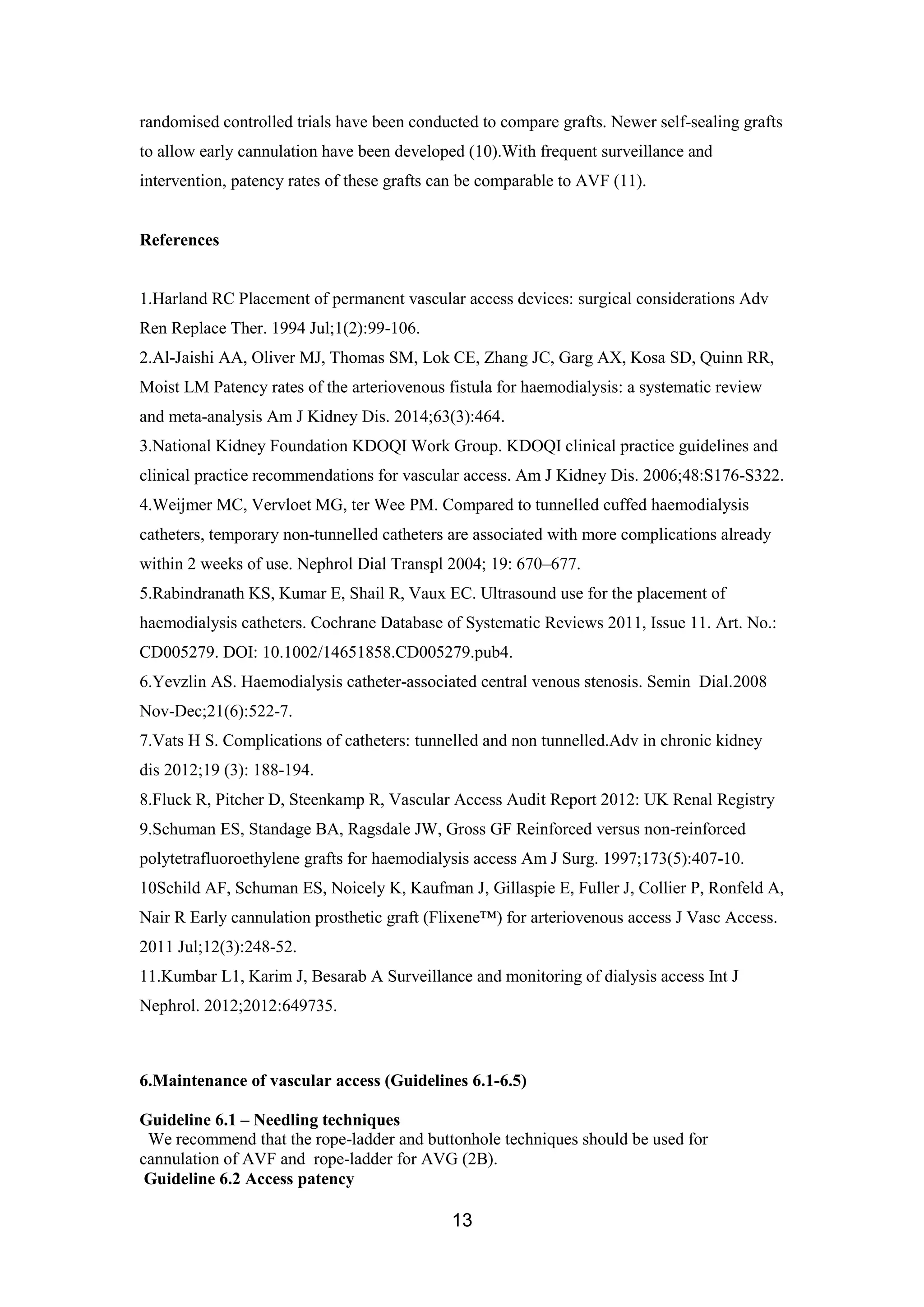13
randomised controlled trials have been conducted to compare grafts. Newer self-sealing grafts
to allow early cannulation have been developed (10).With frequent surveillance and
intervention, patency rates of these grafts can be comparable to AVF (11).
References
1.Harland RC Placement of permanent vascular access devices: surgical considerations Adv
Ren Replace Ther. 1994 Jul;1(2):99-106.
2.Al-Jaishi AA, Oliver MJ, Thomas SM, Lok CE, Zhang JC, Garg AX, Kosa SD, Quinn RR,
Moist LM Patency rates of the arteriovenous fistula for haemodialysis: a systematic review
and meta-analysis Am J Kidney Dis. 2014;63(3):464.
3.National Kidney Foundation KDOQI Work Group. KDOQI clinical practice guidelines and
clinical practice recommendations for vascular access. Am J Kidney Dis. 2006;48:S176-S322.
4.Weijmer MC, Vervloet MG, ter Wee PM. Compared to tunnelled cuffed haemodialysis
catheters, temporary non-tunnelled catheters are associated with more complications already
within 2 weeks of use. Nephrol Dial Transpl 2004; 19: 670–677.
5.Rabindranath KS, Kumar E, Shail R, Vaux EC. Ultrasound use for the placement of
haemodialysis catheters. Cochrane Database of Systematic Reviews 2011, Issue 11. Art. No.:
CD005279. DOI: 10.1002/14651858.CD005279.pub4.
6.Yevzlin AS. Haemodialysis catheter-associated central venous stenosis. Semin Dial.2008
Nov-Dec;21(6):522-7.
7.Vats H S. Complications of catheters: tunnelled and non tunnelled.Adv in chronic kidney
dis 2012;19 (3): 188-194.
8.Fluck R, Pitcher D, Steenkamp R, Vascular Access Audit Report 2012: UK Renal Registry
9.Schuman ES, Standage BA, Ragsdale JW, Gross GF Reinforced versus non-reinforced
polytetrafluoroethylene grafts for haemodialysis access Am J Surg. 1997;173(5):407-10.
10Schild AF, Schuman ES, Noicely K, Kaufman J, Gillaspie E, Fuller J, Collier P, Ronfeld A,
Nair R Early cannulation prosthetic graft (Flixene™) for arteriovenous access J Vasc Access.
2011 Jul;12(3):248-52.
11.Kumbar L1, Karim J, Besarab A Surveillance and monitoring of dialysis access Int J
Nephrol. 2012;2012:649735.
6.Maintenance of vascular access (Guidelines 6.1-6.5)
Guideline 6.1 – Needling techniques
We recommend that the rope-ladder and buttonhole techniques should be used for
cannulation of AVF and rope-ladder for AVG (2B).
Guideline 6.2 Access patency
 