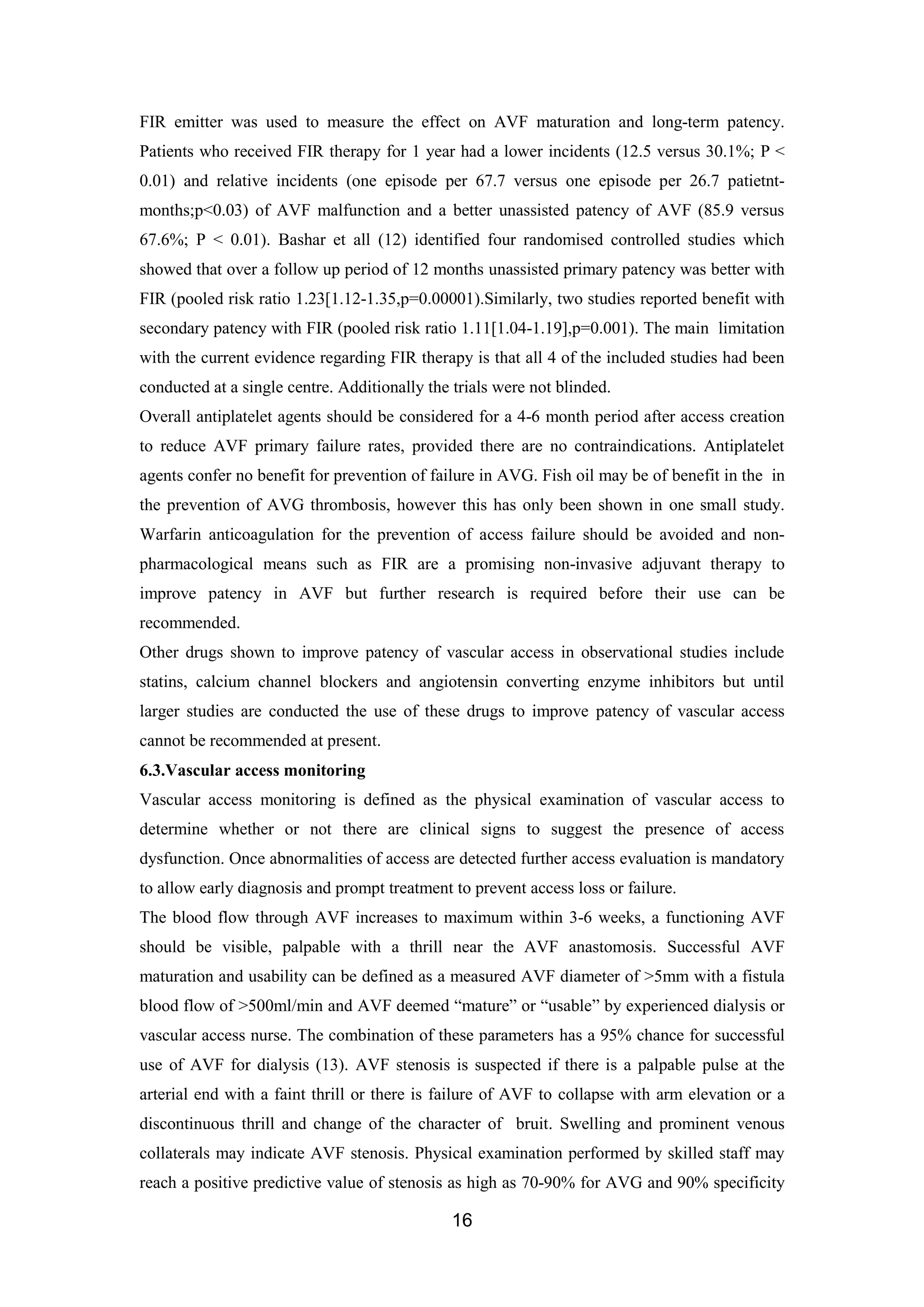 16
FIR emitter was used to measure the effect on AVF maturation and long-term patency.
Patients who received FIR therapy for 1 year had a lower incidents (12.5 versus 30.1%; P <
0.01) and relative incidents (one episode per 67.7 versus one episode per 26.7 patietnt-
months;p<0.03) of AVF malfunction and a better unassisted patency of AVF (85.9 versus
67.6%; P < 0.01). Bashar et all (12) identified four randomised controlled studies which
showed that over a follow up period of 12 months unassisted primary patency was better with
FIR (pooled risk ratio 1.23[1.12-1.35,p=0.00001).Similarly, two studies reported benefit with
secondary patency with FIR (pooled risk ratio 1.11[1.04-1.19],p=0.001). The main limitation
with the current evidence regarding FIR therapy is that all 4 of the included studies had been
conducted at a single centre. Additionally the trials were not blinded.
Overall antiplatelet agents should be considered for a 4-6 month period after access creation
to reduce AVF primary failure rates, provided there are no contraindications. Antiplatelet
agents confer no benefit for prevention of failure in AVG. Fish oil may be of benefit in the in
the prevention of AVG thrombosis, however this has only been shown in one small study.
Warfarin anticoagulation for the prevention of access failure should be avoided and non-
pharmacological means such as FIR are a promising non-invasive adjuvant therapy to
improve patency in AVF but further research is required before their use can be
recommended.
Other drugs shown to improve patency of vascular access in observational studies include
statins, calcium channel blockers and angiotensin converting enzyme inhibitors but until
larger studies are conducted the use of these drugs to improve patency of vascular access
cannot be recommended at present.
6.3.Vascular access monitoring
Vascular access monitoring is defined as the physical examination of vascular access to
determine whether or not there are clinical signs to suggest the presence of access
dysfunction. Once abnormalities of access are detected further access evaluation is mandatory
to allow early diagnosis and prompt treatment to prevent access loss or failure.
The blood flow through AVF increases to maximum within 3-6 weeks, a functioning AVF
should be visible, palpable with a thrill near the AVF anastomosis. Successful AVF
maturation and usability can be defined as a measured AVF diameter of >5mm with a fistula
blood flow of >500ml/min and AVF deemed “mature” or “usable” by experienced dialysis or
vascular access nurse. The combination of these parameters has a 95% chance for successful
use of AVF for dialysis (13). AVF stenosis is suspected if there is a palpable pulse at the
arterial end with a faint thrill or there is failure of AVF to collapse with arm elevation or a
discontinuous thrill and change of the character of bruit. Swelling and prominent venous
collaterals may indicate AVF stenosis. Physical examination performed by skilled staff may
reach a positive predictive value of stenosis as high as 70-90% for AVG and 90% specificity
 
