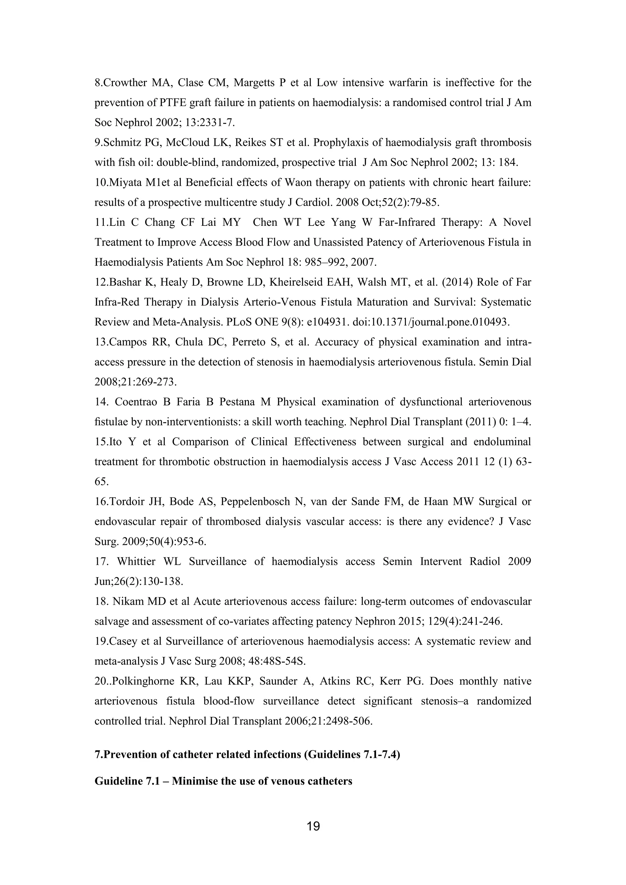 19
8.Crowther MA, Clase CM, Margetts P et al Low intensive warfarin is ineffective for the
prevention of PTFE graft failure in patients on haemodialysis: a randomised control trial J Am
Soc Nephrol 2002; 13:2331-7.
9.Schmitz PG, McCloud LK, Reikes ST et al. Prophylaxis of haemodialysis graft thrombosis
with fish oil: double-blind, randomized, prospective trial J Am Soc Nephrol 2002; 13: 184.
10.Miyata M1et al Beneficial effects of Waon therapy on patients with chronic heart failure:
results of a prospective multicentre study J Cardiol. 2008 Oct;52(2):79-85.
11.Lin C Chang CF Lai MY Chen WT Lee Yang W Far-Infrared Therapy: A Novel
Treatment to Improve Access Blood Flow and Unassisted Patency of Arteriovenous Fistula in
Haemodialysis Patients Am Soc Nephrol 18: 985–992, 2007.
12.Bashar K, Healy D, Browne LD, Kheirelseid EAH, Walsh MT, et al. (2014) Role of Far
Infra-Red Therapy in Dialysis Arterio-Venous Fistula Maturation and Survival: Systematic
Review and Meta-Analysis. PLoS ONE 9(8): e104931. doi:10.1371/journal.pone.010493.
13.Campos RR, Chula DC, Perreto S, et al. Accuracy of physical examination and intra-
access pressure in the detection of stenosis in haemodialysis arteriovenous fistula. Semin Dial
2008;21:269-273.
14. Coentrao B Faria B Pestana M Physical examination of dysfunctional arteriovenous
ﬁstulae by non-interventionists: a skill worth teaching. Nephrol Dial Transplant (2011) 0: 1–4.
15.Ito Y et al Comparison of Clinical Effectiveness between surgical and endoluminal
treatment for thrombotic obstruction in haemodialysis access J Vasc Access 2011 12 (1) 63-
65.
16.Tordoir JH, Bode AS, Peppelenbosch N, van der Sande FM, de Haan MW Surgical or
endovascular repair of thrombosed dialysis vascular access: is there any evidence? J Vasc
Surg. 2009;50(4):953-6.
17. Whittier WL Surveillance of haemodialysis access Semin Intervent Radiol 2009
Jun;26(2):130-138.
18. Nikam MD et al Acute arteriovenous access failure: long-term outcomes of endovascular
salvage and assessment of co-variates affecting patency Nephron 2015; 129(4):241-246.
19.Casey et al Surveillance of arteriovenous haemodialysis access: A systematic review and
meta-analysis J Vasc Surg 2008; 48:48S-54S.
20..Polkinghorne KR, Lau KKP, Saunder A, Atkins RC, Kerr PG. Does monthly native
arteriovenous fistula blood-flow surveillance detect significant stenosis–a randomized
controlled trial. Nephrol Dial Transplant 2006;21:2498-506.
7.Prevention of catheter related infections (Guidelines 7.1-7.4)
Guideline 7.1 – Minimise the use of venous catheters
 