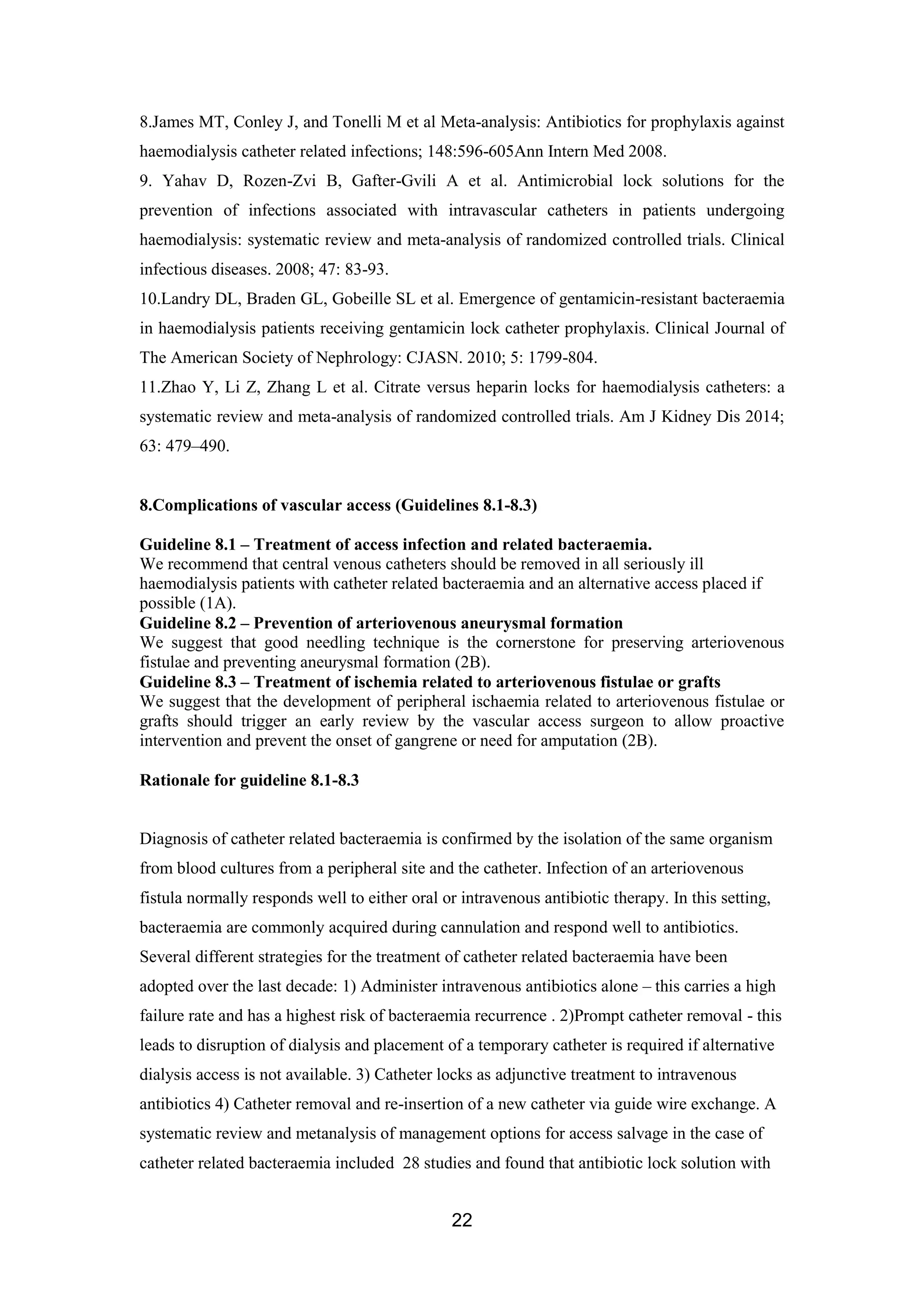 22
8.James MT, Conley J, and Tonelli M et al Meta-analysis: Antibiotics for prophylaxis against
haemodialysis catheter related infections; 148:596-605Ann Intern Med 2008.
9. Yahav D, Rozen-Zvi B, Gafter-Gvili A et al. Antimicrobial lock solutions for the
prevention of infections associated with intravascular catheters in patients undergoing
haemodialysis: systematic review and meta-analysis of randomized controlled trials. Clinical
infectious diseases. 2008; 47: 83-93.
10.Landry DL, Braden GL, Gobeille SL et al. Emergence of gentamicin-resistant bacteraemia
in haemodialysis patients receiving gentamicin lock catheter prophylaxis. Clinical Journal of
The American Society of Nephrology: CJASN. 2010; 5: 1799-804.
11.Zhao Y, Li Z, Zhang L et al. Citrate versus heparin locks for haemodialysis catheters: a
systematic review and meta-analysis of randomized controlled trials. Am J Kidney Dis 2014;
63: 479–490.
8.Complications of vascular access (Guidelines 8.1-8.3)
Guideline 8.1 – Treatment of access infection and related bacteraemia.
We recommend that central venous catheters should be removed in all seriously ill
haemodialysis patients with catheter related bacteraemia and an alternative access placed if
possible (1A).
Guideline 8.2 – Prevention of arteriovenous aneurysmal formation
We suggest that good needling technique is the cornerstone for preserving arteriovenous
fistulae and preventing aneurysmal formation (2B).
Guideline 8.3 – Treatment of ischemia related to arteriovenous fistulae or grafts
We suggest that the development of peripheral ischaemia related to arteriovenous fistulae or
grafts should trigger an early review by the vascular access surgeon to allow proactive
intervention and prevent the onset of gangrene or need for amputation (2B).
Rationale for guideline 8.1-8.3
Diagnosis of catheter related bacteraemia is confirmed by the isolation of the same organism
from blood cultures from a peripheral site and the catheter. Infection of an arteriovenous
fistula normally responds well to either oral or intravenous antibiotic therapy. In this setting,
bacteraemia are commonly acquired during cannulation and respond well to antibiotics.
Several different strategies for the treatment of catheter related bacteraemia have been
adopted over the last decade: 1) Administer intravenous antibiotics alone – this carries a high
failure rate and has a highest risk of bacteraemia recurrence . 2)Prompt catheter removal - this
leads to disruption of dialysis and placement of a temporary catheter is required if alternative
dialysis access is not available. 3) Catheter locks as adjunctive treatment to intravenous
antibiotics 4) Catheter removal and re-insertion of a new catheter via guide wire exchange. A
systematic review and metanalysis of management options for access salvage in the case of
catheter related bacteraemia included 28 studies and found that antibiotic lock solution with
 