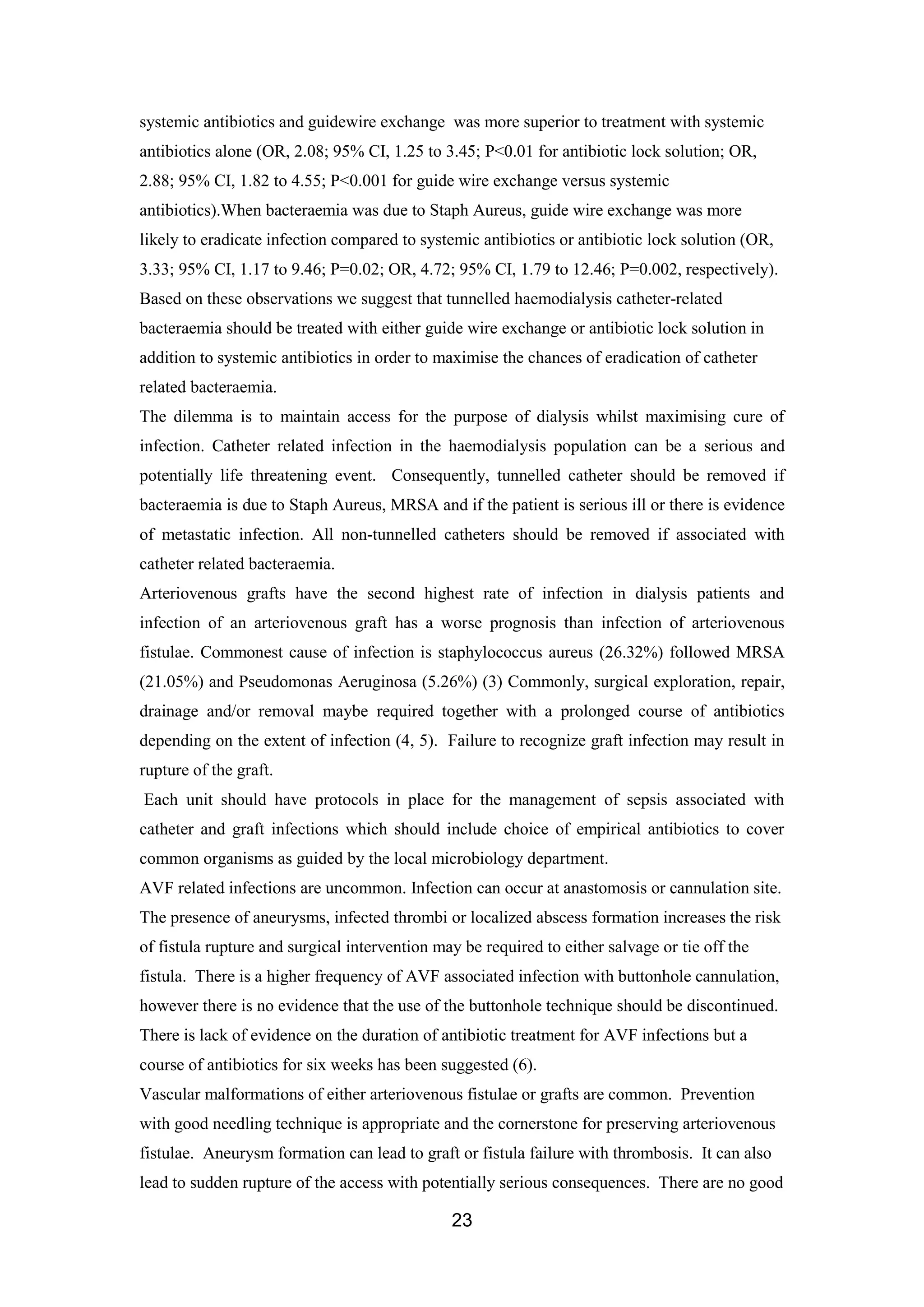 23
systemic antibiotics and guidewire exchange was more superior to treatment with systemic
antibiotics alone (OR, 2.08; 95% CI, 1.25 to 3.45; P<0.01 for antibiotic lock solution; OR,
2.88; 95% CI, 1.82 to 4.55; P<0.001 for guide wire exchange versus systemic
antibiotics).When bacteraemia was due to Staph Aureus, guide wire exchange was more
likely to eradicate infection compared to systemic antibiotics or antibiotic lock solution (OR,
3.33; 95% CI, 1.17 to 9.46; P=0.02; OR, 4.72; 95% CI, 1.79 to 12.46; P=0.002, respectively).
Based on these observations we suggest that tunnelled haemodialysis catheter-related
bacteraemia should be treated with either guide wire exchange or antibiotic lock solution in
addition to systemic antibiotics in order to maximise the chances of eradication of catheter
related bacteraemia.
The dilemma is to maintain access for the purpose of dialysis whilst maximising cure of
infection. Catheter related infection in the haemodialysis population can be a serious and
potentially life threatening event. Consequently, tunnelled catheter should be removed if
bacteraemia is due to Staph Aureus, MRSA and if the patient is serious ill or there is evidence
of metastatic infection. All non-tunnelled catheters should be removed if associated with
catheter related bacteraemia.
Arteriovenous grafts have the second highest rate of infection in dialysis patients and
infection of an arteriovenous graft has a worse prognosis than infection of arteriovenous
fistulae. Commonest cause of infection is staphylococcus aureus (26.32%) followed MRSA
(21.05%) and Pseudomonas Aeruginosa (5.26%) (3) Commonly, surgical exploration, repair,
drainage and/or removal maybe required together with a prolonged course of antibiotics
depending on the extent of infection (4, 5). Failure to recognize graft infection may result in
rupture of the graft.
Each unit should have protocols in place for the management of sepsis associated with
catheter and graft infections which should include choice of empirical antibiotics to cover
common organisms as guided by the local microbiology department.
AVF related infections are uncommon. Infection can occur at anastomosis or cannulation site.
The presence of aneurysms, infected thrombi or localized abscess formation increases the risk
of fistula rupture and surgical intervention may be required to either salvage or tie off the
fistula. There is a higher frequency of AVF associated infection with buttonhole cannulation,
however there is no evidence that the use of the buttonhole technique should be discontinued.
There is lack of evidence on the duration of antibiotic treatment for AVF infections but a
course of antibiotics for six weeks has been suggested (6).
Vascular malformations of either arteriovenous fistulae or grafts are common. Prevention
with good needling technique is appropriate and the cornerstone for preserving arteriovenous
fistulae. Aneurysm formation can lead to graft or fistula failure with thrombosis. It can also
lead to sudden rupture of the access with potentially serious consequences. There are no good
 