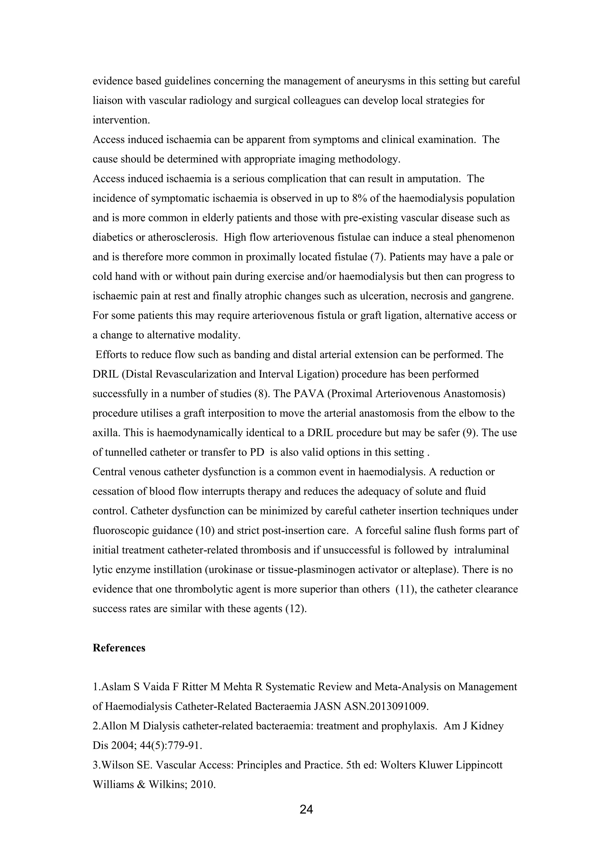 24
evidence based guidelines concerning the management of aneurysms in this setting but careful
liaison with vascular radiology and surgical colleagues can develop local strategies for
intervention.
Access induced ischaemia can be apparent from symptoms and clinical examination. The
cause should be determined with appropriate imaging methodology.
Access induced ischaemia is a serious complication that can result in amputation. The
incidence of symptomatic ischaemia is observed in up to 8% of the haemodialysis population
and is more common in elderly patients and those with pre-existing vascular disease such as
diabetics or atherosclerosis. High flow arteriovenous fistulae can induce a steal phenomenon
and is therefore more common in proximally located fistulae (7). Patients may have a pale or
cold hand with or without pain during exercise and/or haemodialysis but then can progress to
ischaemic pain at rest and finally atrophic changes such as ulceration, necrosis and gangrene.
For some patients this may require arteriovenous fistula or graft ligation, alternative access or
a change to alternative modality.
Efforts to reduce flow such as banding and distal arterial extension can be performed. The
DRIL (Distal Revascularization and Interval Ligation) procedure has been performed
successfully in a number of studies (8). The PAVA (Proximal Arteriovenous Anastomosis)
procedure utilises a graft interposition to move the arterial anastomosis from the elbow to the
axilla. This is haemodynamically identical to a DRIL procedure but may be safer (9). The use
of tunnelled catheter or transfer to PD is also valid options in this setting .
Central venous catheter dysfunction is a common event in haemodialysis. A reduction or
cessation of blood flow interrupts therapy and reduces the adequacy of solute and fluid
control. Catheter dysfunction can be minimized by careful catheter insertion techniques under
fluoroscopic guidance (10) and strict post-insertion care. A forceful saline flush forms part of
initial treatment catheter-related thrombosis and if unsuccessful is followed by intraluminal
lytic enzyme instillation (urokinase or tissue-plasminogen activator or alteplase). There is no
evidence that one thrombolytic agent is more superior than others (11), the catheter clearance
success rates are similar with these agents (12).
References
1.Aslam S Vaida F Ritter M Mehta R Systematic Review and Meta-Analysis on Management
of Haemodialysis Catheter-Related Bacteraemia JASN ASN.2013091009.
2.Allon M Dialysis catheter-related bacteraemia: treatment and prophylaxis. Am J Kidney
Dis 2004; 44(5):779-91.
3.Wilson SE. Vascular Access: Principles and Practice. 5th ed: Wolters Kluwer Lippincott
Williams & Wilkins; 2010.
 
