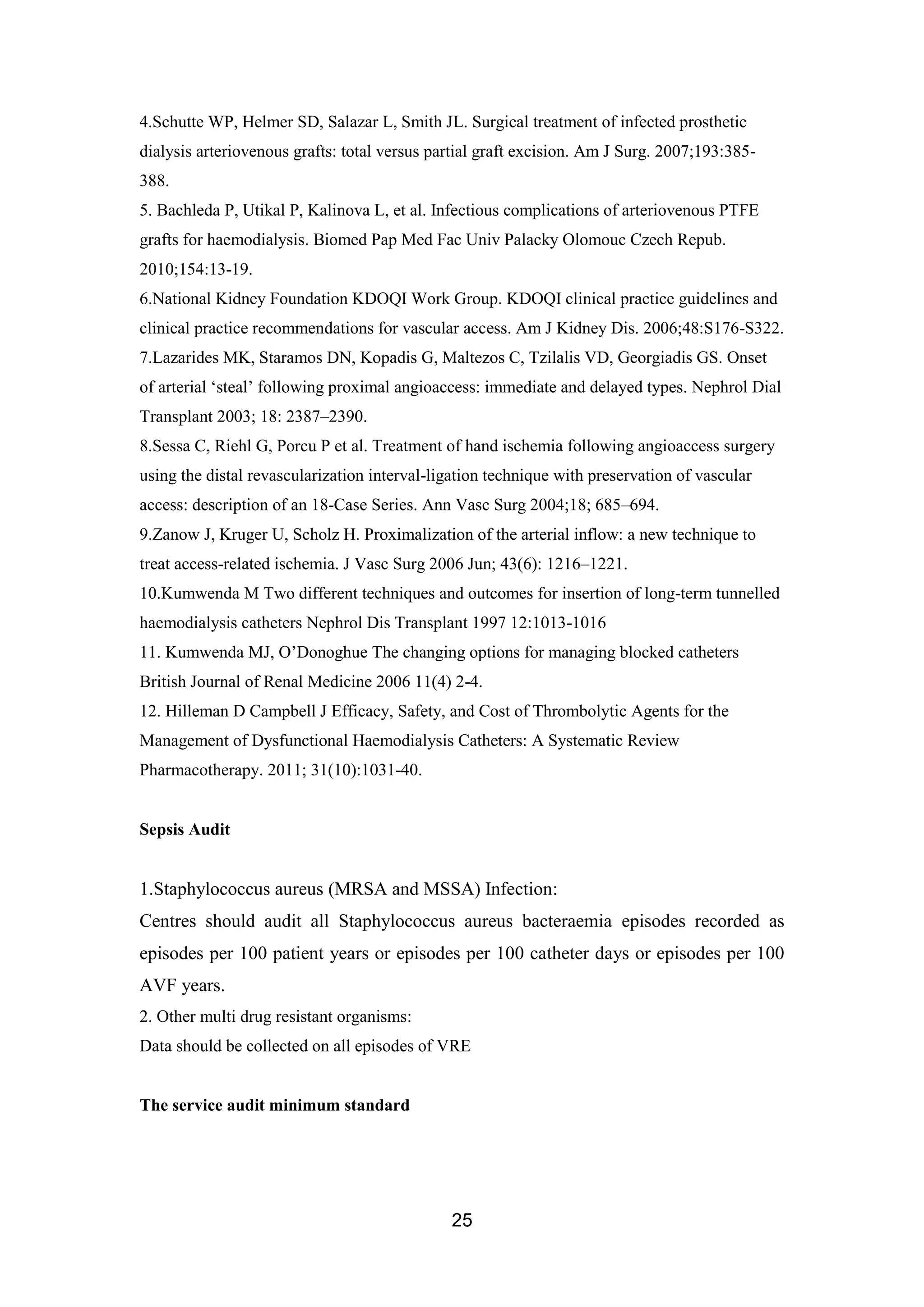 25
4.Schutte WP, Helmer SD, Salazar L, Smith JL. Surgical treatment of infected prosthetic
dialysis arteriovenous grafts: total versus partial graft excision. Am J Surg. 2007;193:385-
388.
5. Bachleda P, Utikal P, Kalinova L, et al. Infectious complications of arteriovenous PTFE
grafts for haemodialysis. Biomed Pap Med Fac Univ Palacky Olomouc Czech Repub.
2010;154:13-19.
6.National Kidney Foundation KDOQI Work Group. KDOQI clinical practice guidelines and
clinical practice recommendations for vascular access. Am J Kidney Dis. 2006;48:S176-S322.
7.Lazarides MK, Staramos DN, Kopadis G, Maltezos C, Tzilalis VD, Georgiadis GS. Onset
of arterial ‘steal’ following proximal angioaccess: immediate and delayed types. Nephrol Dial
Transplant 2003; 18: 2387–2390.
8.Sessa C, Riehl G, Porcu P et al. Treatment of hand ischemia following angioaccess surgery
using the distal revascularization interval-ligation technique with preservation of vascular
access: description of an 18-Case Series. Ann Vasc Surg 2004;18; 685–694.
9.Zanow J, Kruger U, Scholz H. Proximalization of the arterial inflow: a new technique to
treat access-related ischemia. J Vasc Surg 2006 Jun; 43(6): 1216–1221.
10.Kumwenda M Two different techniques and outcomes for insertion of long-term tunnelled
haemodialysis catheters Nephrol Dis Transplant 1997 12:1013-1016
11. Kumwenda MJ, O’Donoghue The changing options for managing blocked catheters
British Journal of Renal Medicine 2006 11(4) 2-4.
12. Hilleman D Campbell J Efficacy, Safety, and Cost of Thrombolytic Agents for the
Management of Dysfunctional Haemodialysis Catheters: A Systematic Review
Pharmacotherapy. 2011; 31(10):1031-40.
Sepsis Audit
1.Staphylococcus aureus (MRSA and MSSA) Infection:
Centres should audit all Staphylococcus aureus bacteraemia episodes recorded as
episodes per 100 patient years or episodes per 100 catheter days or episodes per 100
AVF years.
2. Other multi drug resistant organisms:
Data should be collected on all episodes of VRE
The service audit minimum standard
 