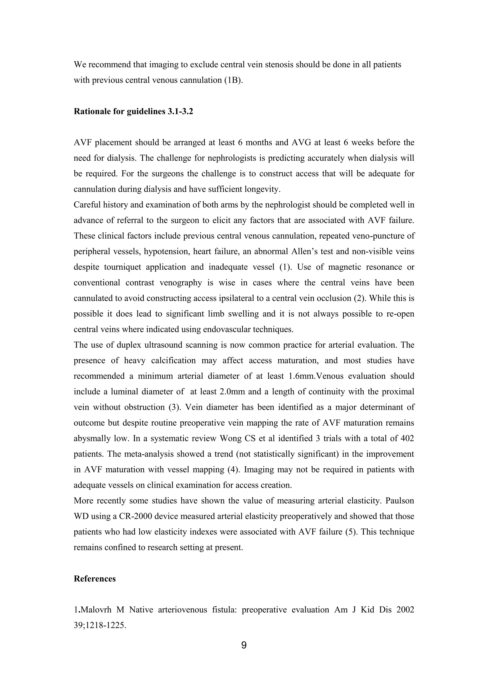 9
We recommend that imaging to exclude central vein stenosis should be done in all patients
with previous central venous cannulation (1B).
Rationale for guidelines 3.1-3.2
AVF placement should be arranged at least 6 months and AVG at least 6 weeks before the
need for dialysis. The challenge for nephrologists is predicting accurately when dialysis will
be required. For the surgeons the challenge is to construct access that will be adequate for
cannulation during dialysis and have sufficient longevity.
Careful history and examination of both arms by the nephrologist should be completed well in
advance of referral to the surgeon to elicit any factors that are associated with AVF failure.
These clinical factors include previous central venous cannulation, repeated veno-puncture of
peripheral vessels, hypotension, heart failure, an abnormal Allen’s test and non-visible veins
despite tourniquet application and inadequate vessel (1). Use of magnetic resonance or
conventional contrast venography is wise in cases where the central veins have been
cannulated to avoid constructing access ipsilateral to a central vein occlusion (2). While this is
possible it does lead to significant limb swelling and it is not always possible to re-open
central veins where indicated using endovascular techniques.
The use of duplex ultrasound scanning is now common practice for arterial evaluation. The
presence of heavy calcification may affect access maturation, and most studies have
recommended a minimum arterial diameter of at least 1.6mm.Venous evaluation should
include a luminal diameter of at least 2.0mm and a length of continuity with the proximal
vein without obstruction (3). Vein diameter has been identified as a major determinant of
outcome but despite routine preoperative vein mapping the rate of AVF maturation remains
abysmally low. In a systematic review Wong CS et al identified 3 trials with a total of 402
patients. The meta-analysis showed a trend (not statistically significant) in the improvement
in AVF maturation with vessel mapping (4). Imaging may not be required in patients with
adequate vessels on clinical examination for access creation.
More recently some studies have shown the value of measuring arterial elasticity. Paulson
WD using a CR-2000 device measured arterial elasticity preoperatively and showed that those
patients who had low elasticity indexes were associated with AVF failure (5). This technique
remains confined to research setting at present.
References
1.Malovrh M Native arteriovenous fistula: preoperative evaluation Am J Kid Dis 2002
39;1218-1225.
 
