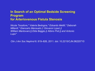 .
In Search of an Optimal Bedside Screening
Program
for Arteriovenous Fistula Stenosis
Nicola Tessitore,* Valeria Bedogna,* Edoardo Melilli,* Deborah
Millardi,* Giancarlo Mansueto,† Giovanni Lipari,‡
William Mantovani,§ Elda Baggio,‡ Albino Poli,§ and Antonio
Lupo*
Clin J Am Soc Nephrol 6: 819–826, 2011. doi: 10.2215/CJN.06220710
 