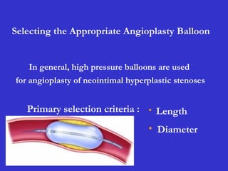 Selecting the Appropriate Angioplasty Balloon
• Length
• Diameter
In general, high pressure balloons are used
for angioplasty of neointimal hyperplastic stenoses
Primary selection criteria :
 