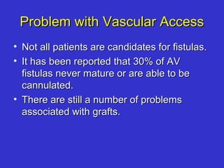 Problem with Vascular AccessProblem with Vascular Access
• Not all patients are candidates for fistulas.Not all patients are candidates for fistulas.
• It has been reported that 30% of AVIt has been reported that 30% of AV
fistulas never mature or are able to befistulas never mature or are able to be
cannulated.cannulated.
• There are still a number of problemsThere are still a number of problems
associated with grafts.associated with grafts.
 