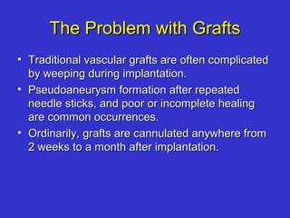 The Problem with GraftsThe Problem with Grafts
• Traditional vascular grafts are often complicatedTraditional vascular grafts are often complicated
by weeping during implantation.by weeping during implantation.
• Pseudoaneurysm formation after repeatedPseudoaneurysm formation after repeated
needle sticks, and poor or incomplete healingneedle sticks, and poor or incomplete healing
are common occurrences.are common occurrences.
• Ordinarily, grafts are cannulated anywhere fromOrdinarily, grafts are cannulated anywhere from
2 weeks to a month after implantation.2 weeks to a month after implantation.
 