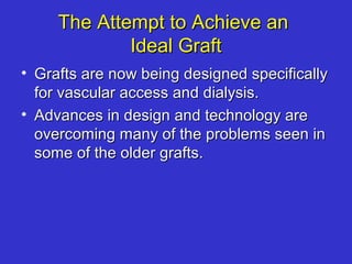The Attempt to Achieve anThe Attempt to Achieve an
Ideal GraftIdeal Graft
• Grafts are now being designed specificallyGrafts are now being designed specifically
for vascular access and dialysis.for vascular access and dialysis.
• Advances in design and technology areAdvances in design and technology are
overcoming many of the problems seen inovercoming many of the problems seen in
some of the older grafts.some of the older grafts.
 