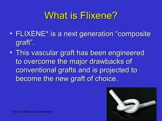 What is Flixene?What is Flixene?
• FLIXENE* is a next generation “compositeFLIXENE* is a next generation “composite
graft”.graft”.
• This vascular graft has been engineeredThis vascular graft has been engineered
to overcome the major drawbacks ofto overcome the major drawbacks of
conventional grafts and is projected toconventional grafts and is projected to
become the new graft of choice.become the new graft of choice.
*Atrium Medical Corporation
 