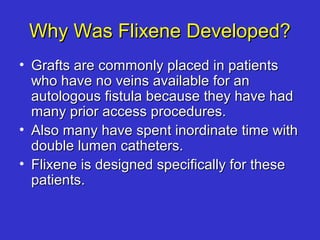Why Was Flixene Developed?Why Was Flixene Developed?
• Grafts are commonly placed in patientsGrafts are commonly placed in patients
who have no veins available for anwho have no veins available for an
autologous fistula because they have hadautologous fistula because they have had
many prior access procedures.many prior access procedures.
• Also many have spent inordinate time withAlso many have spent inordinate time with
double lumen catheters.double lumen catheters.
• Flixene is designed specifically for theseFlixene is designed specifically for these
patients.patients.
 