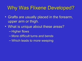 Why Was Flixene Developed?Why Was Flixene Developed?
• Grafts are usually placed in the forearm,Grafts are usually placed in the forearm,
upper arm or thigh.upper arm or thigh.
• What is unique about these areas?What is unique about these areas?
– Higher flowsHigher flows
– More difficult turns and bendsMore difficult turns and bends
– Which leads to more weepingWhich leads to more weeping
 