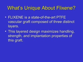 What’s Unique About Flixene?What’s Unique About Flixene?
• FLIXENE is a state-of-the-art PTFEFLIXENE is a state-of-the-art PTFE
vascular graft composed of three distinctvascular graft composed of three distinct
layers.layers.
• This layered design maximizes handling,This layered design maximizes handling,
strength, and implantation properties ofstrength, and implantation properties of
this graft.this graft.
 