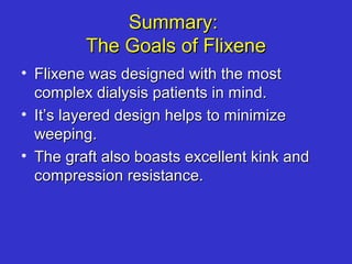 Summary:Summary:
The Goals of FlixeneThe Goals of Flixene
• Flixene was designed with the mostFlixene was designed with the most
complex dialysis patients in mind.complex dialysis patients in mind.
• It’s layered design helps to minimizeIt’s layered design helps to minimize
weeping.weeping.
• The graft also boasts excellent kink andThe graft also boasts excellent kink and
compression resistance.compression resistance.
 