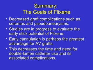 Summary:Summary:
The Goals of FlixeneThe Goals of Flixene
• Decreased graft complications such asDecreased graft complications such as
seromas and pseudoaneurysms.seromas and pseudoaneurysms.
• Studies are in progress to evaluate theStudies are in progress to evaluate the
early stick potential of Flixene.early stick potential of Flixene.
• Early cannulation is perhaps the greatestEarly cannulation is perhaps the greatest
advantage for AV grafts.advantage for AV grafts.
• This decreases the time and need forThis decreases the time and need for
double-lumen catheter use and itsdouble-lumen catheter use and its
associated complications.associated complications.
 