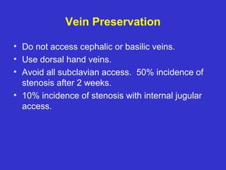 Vein Preservation
• Do not access cephalic or basilic veins.
• Use dorsal hand veins.
• Avoid all subclavian access. 50% incidence of
stenosis after 2 weeks.
• 10% incidence of stenosis with internal jugular
access.
 