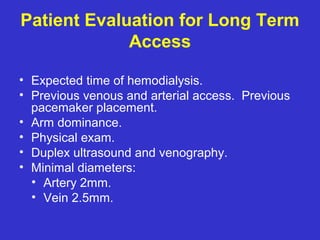 Patient Evaluation for Long Term
Access
• Expected time of hemodialysis.
• Previous venous and arterial access. Previous
pacemaker placement.
• Arm dominance.
• Physical exam.
• Duplex ultrasound and venography.
• Minimal diameters:
• Artery 2mm.
• Vein 2.5mm.
 