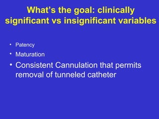 What’s the goal: clinically
significant vs insignificant variables
• Patency
• Maturation
• Consistent Cannulation that permits
removal of tunneled catheter
 