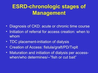 ESRD-chronologic stages of
Management
• Diagnosis of CKD: acute or chronic time course
• Initiation of referral for access creation: when to
whom
• TDC placement-initiation of dialysis
• Creation of Access: fistula/graft/PD/Txplt
• Maturation and initiation of dialysis per access-
when/who determines/--”fish or cut bait”
 