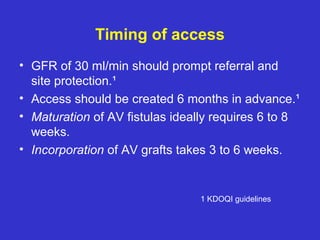 Timing of access
• GFR of 30 ml/min should prompt referral and
site protection.¹
• Access should be created 6 months in advance.¹
• Maturation of AV fistulas ideally requires 6 to 8
weeks.
• Incorporation of AV grafts takes 3 to 6 weeks.
1 KDOQI guidelines
 