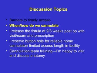 Discussion Topics
• Barriers to timely access
• When/how do we cannulate
• I release the fistula at 2/3 weeks post op with
visit/exam and prescription
• I reserve button hole for reliable home
cannulator/ limited access length in facility
• Cannulation team training—I’m happy to visit
and discuss anatomy
 
